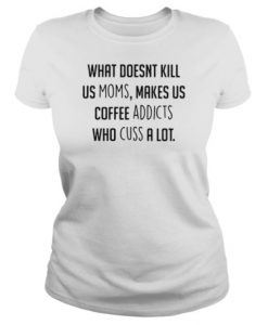 What doesnt kill us moms makes us coffee addicts who cuss a lot t shirt