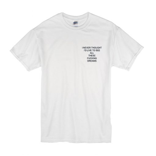 I Never Thought I'd Live to See All These Fucking Dreams t shirt