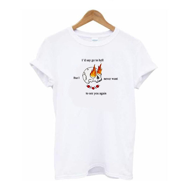 I'd Say Go to Hell But I Never Want To See You Again t shirt